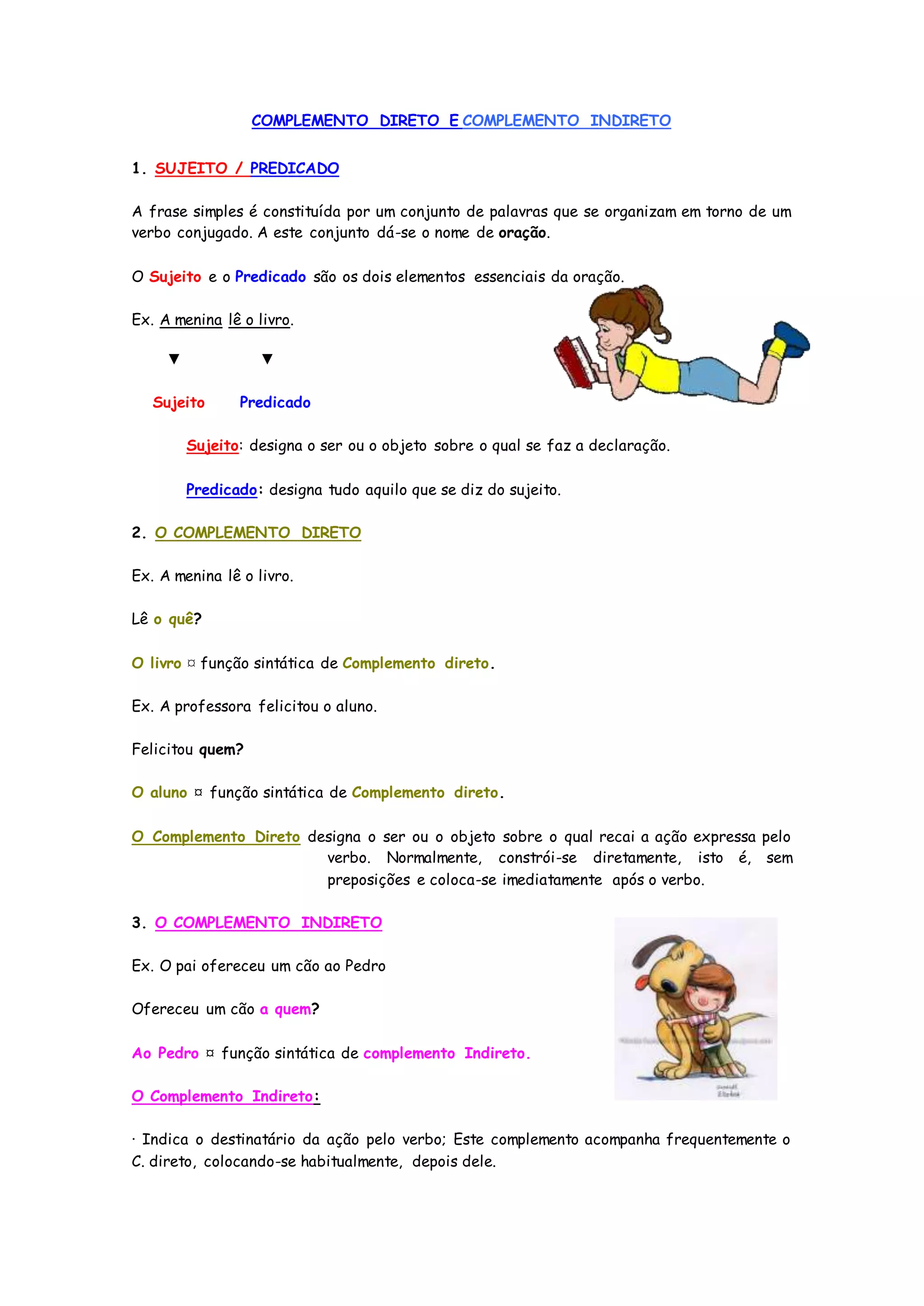 COMPLEMENTO DIRETO E COMPLEMENTO INDIRETO
1. SUJEITO / PREDICADO
A frase simples é constituída por um conjunto de palavras que se organizam em torno de um
verbo conjugado. A este conjunto dá-se o nome de oração.
O Sujeito e o Predicado são os dois elementos essenciais da oração.
Ex. A menina lê o livro.
▼ ▼
Sujeito Predicado
Sujeito: designa o ser ou o objeto sobre o qual se faz a declaração.
Predicado: designa tudo aquilo que se diz do sujeito.
2. O COMPLEMENTO DIRETO
Ex. A menina lê o livro.
Lê o quê?
O livro ¤ função sintática de Complemento direto.
Ex. A professora felicitou o aluno.
Felicitou quem?
O aluno ¤ função sintática de Complemento direto.
O Complemento Direto designa o ser ou o objeto sobre o qual recai a ação expressa pelo
verbo. Normalmente, constrói-se diretamente, isto é, sem
preposições e coloca-se imediatamente após o verbo.
3. O COMPLEMENTO INDIRETO
Ex. O pai ofereceu um cão ao Pedro
Ofereceu um cão a quem?
Ao Pedro ¤ função sintática de complemento Indireto.
O Complemento Indireto:
· Indica o destinatário da ação pelo verbo; Este complemento acompanha frequentemente o
C. direto, colocando-se habitualmente, depois dele.