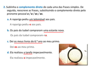 2. Sublinha o complemento direto de cada uma das frases simples. De
seguida, reescreve as frases, substituindo o complemento direto pelo
pronome pessoal o / a / os / as.
a. A rapariga pediu um telemóvel aos pais.
A rapariga pediu-o aos pais.
b. Os pais da Isabel compraram uma estante nova.
Os pais da Isabel compraram-na.

c. Dei os meus livros do 6.º ano ao meu primo.
Dei-os ao meu primo.
d. Ela realizou a tarefa impecavelmente.
Ela realizou-a impecavelmente.

 