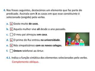 4. Nas frases seguintes, destacámos um elemento que faz parte do
predicado. Assinala com X os casos em que esse constituinte é
selecionado (exigido) pelo verbo.
a.  Gosto muito de uvas.
X
X
b.  Aquela mulher vive ali desde o ano passado.

c.  O meu pai almoçou em casa.
d.  O primo do Rui entrou na universidade.
X
e.  Nós simpatizámos com os novos colegas.
X
f.  Ontem telefonei ao Artur.
4.1. Indica a função sintática dos elementos selecionados pelo verbo.
Complemento oblíquo.

 