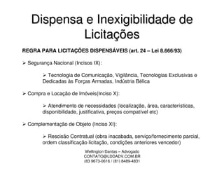 Dispensa e Inexigibilidade de
           Licitações
REGRA PARA LICITAÇÕES DISPENSÁVEIS (art. 24 – Lei 8.666/93)

  Segurança Nacional (Incisos IX):

          Tecnologia de Comunicação, Vigilância, Tecnologias Exclusivas e
        Dedicadas às Forças Armadas, Indústria Bélica

  Compra e Locação de Imóveis(Inciso X):

           Atendimento de necessidades (localização, área, características,
        disponibilidade, justificativa, preços compatível etc)

  Complementação de Objeto (Inciso XI):

          Rescisão Contratual (obra inacabada, serviço/fornecimento parcial,
        ordem classificação licitação, condições anteriores vencedor)
                           Wellington Dantas – Advogado
                          CONTATO@LDDADV.COM.BR
                          (83 9673-0616 / (81) 8489-4831
 