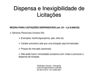 Dispensa e Inexigibilidade de
           Licitações

REGRA PARA LICITAÇÕES DISPENSÁVEIS (art. 24 – Lei 8.666/93)

  Gêneros Perecíveis (Incisos XII):

           Exemplos: hortifrutigranjeiros, pão, leite etc

           Caráter provisório (até que uma licitação seja formalizada)

           Preços de mercado (sazonais)

           Não pode haver morosidade excessiva com vistas a provocar a
        dispensa de licitação



                            Wellington Dantas – Advogado
                           CONTATO@LDDADV.COM.BR
                           (83 9673-0616 / (81) 8489-4831
 