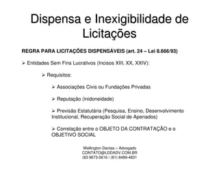 Dispensa e Inexigibilidade de
           Licitações
REGRA PARA LICITAÇÕES DISPENSÁVEIS (art. 24 – Lei 8.666/93)

  Entidades Sem Fins Lucrativos (Incisos XIII, XX, XXIV):

          Requisitos:

               Associações Civis ou Fundações Privadas

               Reputação (inidoneidade)

               Previsão Estatutária (Pesquisa, Ensino, Desenvolvimento
             Institucional, Recuperação Social de Apenados)

              Correlação entre o OBJETO DA CONTRATAÇÃO e o
             OBJETIVO SOCIAL

                           Wellington Dantas – Advogado
                          CONTATO@LDDADV.COM.BR
                          (83 9673-0616 / (81) 8489-4831
 