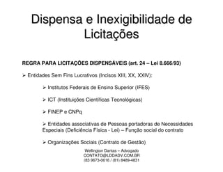 Dispensa e Inexigibilidade de
           Licitações

REGRA PARA LICITAÇÕES DISPENSÁVEIS (art. 24 – Lei 8.666/93)

  Entidades Sem Fins Lucrativos (Incisos XIII, XX, XXIV):

          Institutos Federais de Ensino Superior (IFES)

          ICT (Instituições Científicas Tecnológicas)

          FINEP e CNPq

          Entidades associativas de Pessoas portadoras de Necessidades
        Especiais (Deficiência Física - Lei) – Função social do contrato

          Organizações Sociais (Contrato de Gestão)
                           Wellington Dantas – Advogado
                          CONTATO@LDDADV.COM.BR
                          (83 9673-0616 / (81) 8489-4831
 