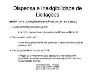 Dispensa e Inexigibilidade de
           Licitações
REGRA PARA LICITAÇÕES DISPENSÁVEIS (art. 24 – Lei 8.666/93)

  Negócios Internacionais (Incisos XIV):

           Acordos Internacionais aprovados pelo Congresso Nacional

  Obras de Arte (Inciso XV):

          Museus, exposições de arte contínuas (vedada ornamentação de
        gabinetes etc)

  Manutenção de Garantias (Inciso XVIII)

          Peças ou Componentes para assegurar a manutenção de
        garantia durante o prazo previsto (caso não tenham sido incluídas
        na contratação original)
                           Wellington Dantas – Advogado
                          CONTATO@LDDADV.COM.BR
                          (83 9673-0616 / (81) 8489-4831
 