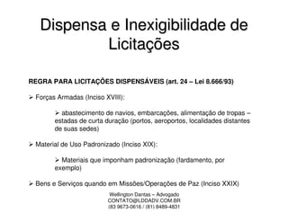Dispensa e Inexigibilidade de
           Licitações

REGRA PARA LICITAÇÕES DISPENSÁVEIS (art. 24 – Lei 8.666/93)

  Forças Armadas (Inciso XVIII):

          abastecimento de navios, embarcações, alimentação de tropas –
        estadas de curta duração (portos, aeroportos, localidades distantes
        de suas sedes)

  Material de Uso Padronizado (Inciso XIX):

          Materiais que imponham padronização (fardamento, por
        exemplo)

  Bens e Serviços quando em Missões/Operações de Paz (Inciso XXIX)
                           Wellington Dantas – Advogado
                          CONTATO@LDDADV.COM.BR
                          (83 9673-0616 / (81) 8489-4831
 