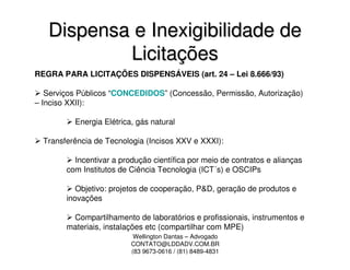 Dispensa e Inexigibilidade de
           Licitações
REGRA PARA LICITAÇÕES DISPENSÁVEIS (art. 24 – Lei 8.666/93)

   Serviços Públicos “CONCEDIDOS” (Concessão, Permissão, Autorização)
– Inciso XXII):

          Energia Elétrica, gás natural

  Transferência de Tecnologia (Incisos XXV e XXXI):

          Incentivar a produção científica por meio de contratos e alianças
        com Institutos de Ciência Tecnologia (ICT´s) e OSCIPs

           Objetivo: projetos de cooperação, P&D, geração de produtos e
        inovações

         Compartilhamento de laboratórios e profissionais, instrumentos e
        materiais, instalações etc (compartilhar com MPE)
                           Wellington Dantas – Advogado
                          CONTATO@LDDADV.COM.BR
                          (83 9673-0616 / (81) 8489-4831
 