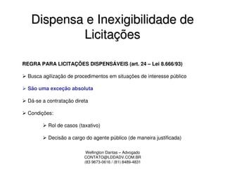 Dispensa e Inexigibilidade de
           Licitações

REGRA PARA LICITAÇÕES DISPENSÁVEIS (art. 24 – Lei 8.666/93)

  Busca agilização de procedimentos em situações de interesse público

  São uma exceção absoluta

  Dá-se a contratação direta

  Condições:

          Rol de casos (taxativo)

          Decisão a cargo do agente público (de maneira justificada)

                           Wellington Dantas – Advogado
                          CONTATO@LDDADV.COM.BR
                          (83 9673-0616 / (81) 8489-4831
 