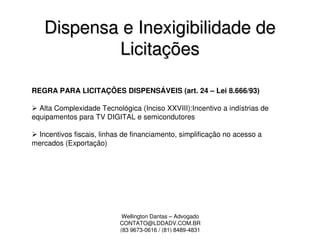 Dispensa e Inexigibilidade de
           Licitações

REGRA PARA LICITAÇÕES DISPENSÁVEIS (art. 24 – Lei 8.666/93)

  Alta Complexidade Tecnológica (Inciso XXVIII):Incentivo a indístrias de
equipamentos para TV DIGITAL e semicondutores

 Incentivos fiscais, linhas de financiamento, simplificação no acesso a
mercados (Exportação)




                            Wellington Dantas – Advogado
                           CONTATO@LDDADV.COM.BR
                           (83 9673-0616 / (81) 8489-4831
 