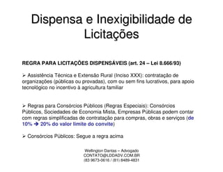 Dispensa e Inexigibilidade de
           Licitações

REGRA PARA LICITAÇÕES DISPENSÁVEIS (art. 24 – Lei 8.666/93)

  Assistência Técnica e Extensão Rural (Inciso XXX): contratação de
organizações (públicas ou provadas), com ou sem fins lucrativos, para apoio
tecnológico no incentivo à agricultura familiar


  Regras para Consórcios Públicos (Regras Especiais): Consórcios
Públicos, Sociedades de Economia Mista, Empresas Públicas podem contar
com regras simplificadas de contratação para compras, obras e serviços (de
10%     20% do valor limite do convite)

  Consórcios Públicos: Segue a regra acima

                           Wellington Dantas – Advogado
                          CONTATO@LDDADV.COM.BR
                          (83 9673-0616 / (81) 8489-4831
 