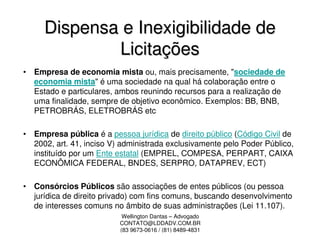 Dispensa e Inexigibilidade de
             Licitações
• Empresa de economia mista ou, mais precisamente, "sociedade de
  economia mista" é uma sociedade na qual há colaboração entre o
  Estado e particulares, ambos reunindo recursos para a realização de
  uma finalidade, sempre de objetivo econômico. Exemplos: BB, BNB,
  PETROBRÁS, ELETROBRÁS etc

• Empresa pública é a pessoa jurídica de direito público (Código Civil de
  2002, art. 41, inciso V) administrada exclusivamente pelo Poder Público,
  instituído por um Ente estatal (EMPREL, COMPESA, PERPART, CAIXA
  ECONÔMICA FEDERAL, BNDES, SERPRO, DATAPREV, ECT)

• Consórcios Públicos são associações de entes públicos (ou pessoa
  jurídica de direito privado) com fins comuns, buscando desenvolvimento
  de interesses comuns no âmbito de suas administrações (Lei 11.107).
                           Wellington Dantas – Advogado
                          CONTATO@LDDADV.COM.BR
                          (83 9673-0616 / (81) 8489-4831
 
