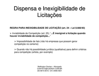 Dispensa e Inexigibilidade de
           Licitações

REGRA PARA INEXIGIBILIDADE DE LICITAÇÃO (art. 24 – Lei 8.666/93)

  Inviabilidade de Competição (art. 25): “...É inexigível a licitação quando
houver inviabilidade de competição...”

      Impossibilidade de fato (não há empresas que possam gerar
    competição no certame)

      Quando não há possibilidade jurídica (qualitativa) para definir critérios
    para competição (artista, por exemplo)




                            Wellington Dantas – Advogado
                           CONTATO@LDDADV.COM.BR
                           (83 9673-0616 / (81) 8489-4831
 