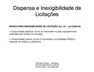 Dispensa e Inexigibilidade de
           Licitações

REGRA PARA INEXIGIBILIDADE DE LICITAÇÃO (art. 24 – Lei 8.666/93)

  Exclusividade absoluta: só há um fornecedor no país (equipamentos
importado sem similar no mercado)

  Exclusividade relativa: só há um fornecedor na localidade PRAÇA) –
depende de análise e justificativa




                           Wellington Dantas – Advogado
                          CONTATO@LDDADV.COM.BR
                          (83 9673-0616 / (81) 8489-4831
 