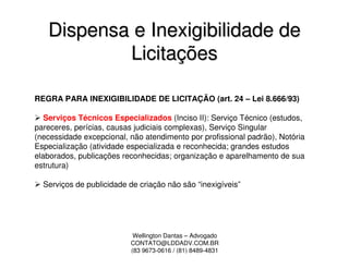 Dispensa e Inexigibilidade de
           Licitações

REGRA PARA INEXIGIBILIDADE DE LICITAÇÃO (art. 24 – Lei 8.666/93)

   Serviços Técnicos Especializados (Inciso II): Serviço Técnico (estudos,
pareceres, perícias, causas judiciais complexas), Serviço Singular
(necessidade excepcional, não atendimento por profissional padrão), Notória
Especialização (atividade especializada e reconhecida; grandes estudos
elaborados, publicações reconhecidas; organização e aparelhamento de sua
estrutura)

  Serviços de publicidade de criação não são “inexigíveis”




                           Wellington Dantas – Advogado
                          CONTATO@LDDADV.COM.BR
                          (83 9673-0616 / (81) 8489-4831
 