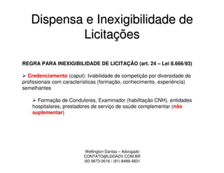 Dispensa e Inexigibilidade de
           Licitações

REGRA PARA INEXIGIBILIDADE DE LICITAÇÃO (art. 24 – Lei 8.666/93)

  Credenciamento (caput): Iviabilidade de competição por diversidade de
profissionais com características (formação, conhecimento, experiência)
semelhantes

      Formação de Condutores, Examinador (habilitação CNH), entidades
    hospitalares, prestadores de serviço de saúde complementar (não
    suplementar)




                           Wellington Dantas – Advogado
                          CONTATO@LDDADV.COM.BR
                          (83 9673-0616 / (81) 8489-4831
 