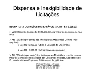 Dispensa e Inexigibilidade de
            Licitações

REGRA PARA LICITAÇÕES DISPENSÁVEIS (art. 24 – Lei 8.666/93)

    Valor Reduzido (Incisos I e II): Custo de licitar maior do que custo de não
licitar

  Até 10% (dez por cento) dos limites para a Modalidade Convite (vide
seguinte):
           Até R$ 15.000,00 (Obras e Serviços de Engenharia)

           Até R$ 8.000,00 (Outros Serviços e compras)

   Até 20% (vinte por cento) dos limites para a Modalidade convite, caso se
tratar de Contratações realizadas por Consórcios Públicos, Sociedades de
Economia Mista ou Empresas Públicas (art. 24, § Único)
                             Wellington Dantas – Advogado
                            CONTATO@LDDADV.COM.BR
                            (83 9673-0616 / (81) 8489-4831
 