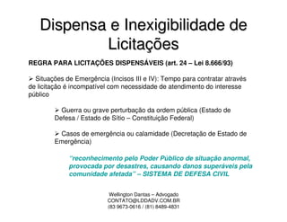 Dispensa e Inexigibilidade de
           Licitações
REGRA PARA LICITAÇÕES DISPENSÁVEIS (art. 24 – Lei 8.666/93)

  Situações de Emergência (Incisos III e IV): Tempo para contratar através
de licitação é incompatível com necessidade de atendimento do interesse
público

          Guerra ou grave perturbação da ordem pública (Estado de
        Defesa / Estado de Sítio – Constituição Federal)

         Casos de emergência ou calamidade (Decretação de Estado de
        Emergência)

             “reconhecimento pelo Poder Público de situação anormal,
             provocada por desastres, causando danos superáveis pela
             comunidade afetada” – SISTEMA DE DEFESA CIVIL


                           Wellington Dantas – Advogado
                          CONTATO@LDDADV.COM.BR
                          (83 9673-0616 / (81) 8489-4831
 