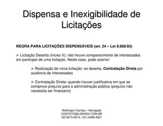 Dispensa e Inexigibilidade de
           Licitações

REGRA PARA LICITAÇÕES DISPENSÁVEIS (art. 24 – Lei 8.666/93)

  Licitação Deserta (Inciso V): não houve comparecimento de interessados
em participar de uma licitação. Neste caso, pode ocorrer:

          Realização de nova licitação: se deserta, Contratação Direta por
        ausência de interessados

          Contratação Direta: quando houver justificativa em que se
        comprove prejuízo para a administração pública (prejuízo não
        necessita ser financeiro)




                           Wellington Dantas – Advogado
                          CONTATO@LDDADV.COM.BR
                          (83 9673-0616 / (81) 8489-4831
 