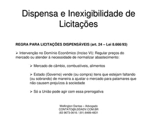 Dispensa e Inexigibilidade de
           Licitações

REGRA PARA LICITAÇÕES DISPENSÁVEIS (art. 24 – Lei 8.666/93)

 Intervenção no Domínio Econômico (Inciso VI): Regular preços do
mercado ou atender à necessidade de normalizar abastecimento:

          Mercado de câmbio, combustíveis, alimentos

          Estado (Governo) vende (ou compra) itens que estejam faltando
        (ou sobrando) de maneira a ajustar o mercado para patamares que
        não causem prejuízos à sociedade

          Só a União pode agir com essa prerrogativa



                          Wellington Dantas – Advogado
                         CONTATO@LDDADV.COM.BR
                         (83 9673-0616 / (81) 8489-4831
 