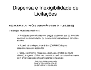 Dispensa e Inexigibilidade de
           Licitações

REGRA PARA LICITAÇÕES DISPENSÁVEIS (art. 24 – Lei 8.666/93)

  Licitação Frustrada (Inciso VII):

           Propostas apresentadas com preços superiores aos do mercado
        nacional (ou inexequíveis) ou mesmo incompatíveis com os limites
        fixados

          Poderá ser dado prazo de 8 dias (CORRIDOS) para
        reapresentação de propostas

          Caso, novamente, haja preços acima dos limites (ou muito
        abaixo), o agente público responsável poderá contratar diretamente
        com empresas que pratiquem valores compatíveis
                             Wellington Dantas – Advogado
                            CONTATO@LDDADV.COM.BR
                            (83 9673-0616 / (81) 8489-4831
 