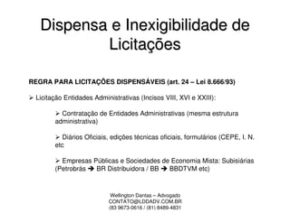 Dispensa e Inexigibilidade de
           Licitações

REGRA PARA LICITAÇÕES DISPENSÁVEIS (art. 24 – Lei 8.666/93)

  Licitação Entidades Administrativas (Incisos VIII, XVI e XXIII):

          Contratação de Entidades Administrativas (mesma estrutura
        administrativa)

          Diários Oficiais, edições técnicas oficiais, formulários (CEPE, I. N.
        etc

          Empresas Públicas e Sociedades de Economia Mista: Subisiárias
        (Petrobrás  BR Distribuidora / BB  BBDTVM etc)



                            Wellington Dantas – Advogado
                           CONTATO@LDDADV.COM.BR
                           (83 9673-0616 / (81) 8489-4831
 