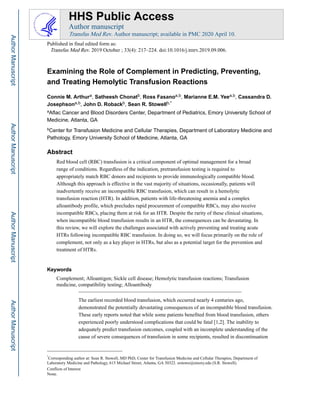 Examining the Role of Complement in Predicting, Preventing,
and Treating Hemolytic Transfusion Reactions
Connie M. Arthura, Satheesh Chonatb, Ross Fasanoa,b, Marianne E.M. Yeea,b, Cassandra D.
Josephsona,b, John D. Robackb, Sean R. Stowellb,*
aAflac Cancer and Blood Disorders Center, Department of Pediatrics, Emory University School of
Medicine, Atlanta, GA
bCenter for Transfusion Medicine and Cellular Therapies, Department of Laboratory Medicine and
Pathology, Emory University School of Medicine, Atlanta, GA
Abstract
Red blood cell (RBC) transfusion is a critical component of optimal management for a broad
range of conditions. Regardless of the indication, pretransfusion testing is required to
appropriately match RBC donors and recipients to provide immunologically compatible blood.
Although this approach is effective in the vast majority of situations, occasionally, patients will
inadvertently receive an incompatible RBC transfusion, which can result in a hemolytic
transfusion reaction (HTR). In addition, patients with life-threatening anemia and a complex
alloantibody profile, which precludes rapid procurement of compatible RBCs, may also receive
incompatible RBCs, placing them at risk for an HTR. Despite the rarity of these clinical situations,
when incompatible blood transfusion results in an HTR, the consequences can be devastating. In
this review, we will explore the challenges associated with actively preventing and treating acute
HTRs following incompatible RBC transfusion. In doing so, we will focus primarily on the role of
complement, not only as a key player in HTRs, but also as a potential target for the prevention and
treatment of HTRs.
Keywords
Complement; Alloantigen; Sickle cell disease; Hemolytic transfusion reactions; Transfusion
medicine, compatibility testing; Alloantibody
The earliest recorded blood transfusion, which occurred nearly 4 centuries ago,
demonstrated the potentially devastating consequences of an incompatible blood transfusion.
These early reports noted that while some patients benefited from blood transfusion, others
experienced poorly understood complications that could be fatal [1,2]. The inability to
adequately predict transfusion outcomes, coupled with an incomplete understanding of the
cause of severe consequences of transfusion in some recipients, resulted in discontinuation
*
Corresponding author at: Sean R. Stowell, MD PhD, Center for Transfusion Medicine and Cellular Therapies, Department of
Laboratory Medicine and Pathology, 615 Michael Street, Atlanta, GA 30322. srstowe@emory.edu (S.R. Stowell).
Conflicts of Interest
None.
HHS Public Access
Author manuscript
Transfus Med Rev. Author manuscript; available in PMC 2020 April 10.
Published in final edited form as:
Transfus Med Rev. 2019 October ; 33(4): 217–224. doi:10.1016/j.tmrv.2019.09.006.
Author
Manuscript
Author
Manuscript
Author
Manuscript
Author
Manuscript
 