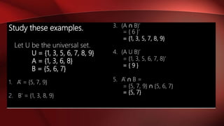 Study these examples.
Let U be the universal set.
U = {1, 3, 5, 6, 7, 8, 9}
A = {1, 3, 6, 8}
B = {5, 6, 7}
1. A’ = {5, 7, 9}
2. B’ = {1, 3, 8, 9}
3. (A ∩ B)’
= { 6 }’
= {1, 3, 5, 7, 8, 9}
4. (A U B)’
= {1, 3, 5, 6, 7, 8}’
= { 9 }
5. A’ ∩ B =
= {5, 7, 9} ∩ {5, 6, 7}
= {5, 7}
 