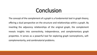 Conclusion
The concept of the complement of a graph is a fundamental tool in graph theory,
offering a dual perspective on the structure and relationships within a graph. By
inverting the adjacency relationships of the original graph, the complement
reveals insights into connectivity, independence, and complementary graph
properties. It serves as a powerful tool for exploring graph isomorphisms, self-
complementarity, and combinatorial problems.
 