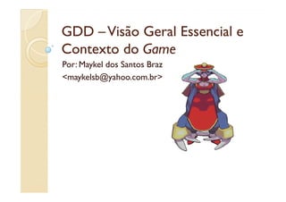 GDD – Visão Geral Essencial e
Contexto do Game
Por: Maykel dos Santos Braz
<maykelsb@yahoo.com.br>
 