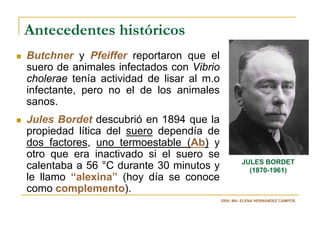 Antecedentes históricos
Butchner y Pfeiffer reportaron que el
suero de animales infectados con Vibrio
cholerae tenía actividad de lisar al m.o
infectante, pero no el de los animales
sanos.
Jules Bordet descubrió en 1894 que la
propiedad lítica del suero dependía de
dos factores, uno termoestable (Ab) y
otro que era inactivado si el suero se
                                                   JULES BORDET
calentaba a 56 °C durante 30 minutos y               (1870-1961)
le llamo “alexina” (hoy día se conoce
como complemento).
                                           DRA. MA. ELENA HERNÁNDEZ CAMPOS
 