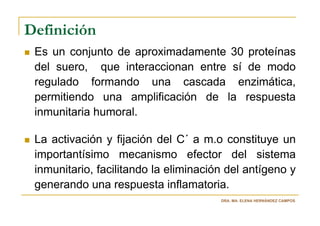 Definición
 Es un conjunto de aproximadamente 30 proteínas
 del suero, que interaccionan entre sí de modo
 regulado formando una cascada enzimática,
 permitiendo una amplificación de la respuesta
 inmunitaria humoral.

 La activación y fijación del C´ a m.o constituye un
 importantísimo mecanismo efector del sistema
 inmunitario, facilitando la eliminación del antígeno y
 generando una respuesta inflamatoria.
                                       DRA. MA. ELENA HERNÁNDEZ CAMPOS
 