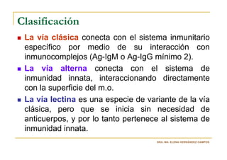 Clasificación
 La vía clásica conecta con el sistema inmunitario
 específico por medio de su interacción con
 inmunocomplejos (Ag-IgM o Ag-IgG mínimo 2).
 La vía alterna conecta con el sistema de
 inmunidad innata, interaccionando directamente
 con la superficie del m.o.
 La vía lectina es una especie de variante de la vía
 clásica, pero que se inicia sin necesidad de
 anticuerpos, y por lo tanto pertenece al sistema de
 inmunidad innata.
                                     DRA. MA. ELENA HERNÁNDEZ CAMPOS
 