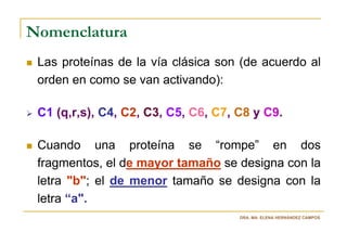 Nomenclatura
 Las proteínas de la vía clásica son (de acuerdo al
 orden en como se van activando):

 C1 (q,r,s), C4, C2, C3, C5, C6, C7, C8 y C9.

 Cuando una proteína se “rompe” en dos
 fragmentos, el de mayor tamaño se designa con la
 letra "b"; el de menor tamaño se designa con la
 letra “a".
                                     DRA. MA. ELENA HERNÁNDEZ CAMPOS
 