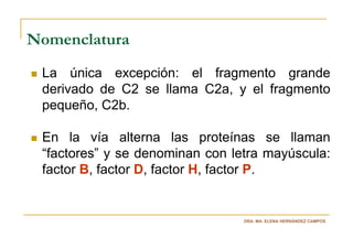 Nomenclatura
 La única excepción: el fragmento grande
 derivado de C2 se llama C2a, y el fragmento
 pequeño, C2b.

 En la vía alterna las proteínas se llaman
 “factores” y se denominan con letra mayúscula:
 factor B, factor D, factor H, factor P.


                                 DRA. MA. ELENA HERNÁNDEZ CAMPOS
 