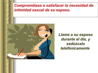 Comprométase a satisfacer la necesidad de intimidad sexual de su esposo.  Llame a su esposo durante el día, y sedúzcalo telefónicamente  