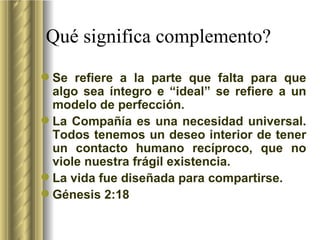 Qu é  significa complemento? Se refiere a la parte que falta para que algo sea íntegro e “ideal” se refiere a un modelo de perfección.  La Compañía es una necesidad universal. Todos tenemos un deseo interior de tener un contacto humano recíproco, que no viole nuestra frágil existencia. La vida fue diseñada para compartirse. Génesis 2:18  