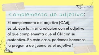 Complemento de adjetivo:
El complemento del adjetivo (CAdj)
establece la misma relación con el adjetivo
al que complementa que el CN con su
sustantivo. En este caso, podemos hacernos
la pregunta de ¿cómo es el adjetivo?
 