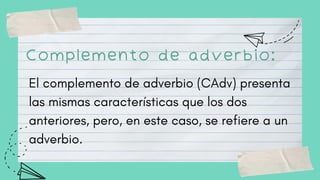 Complemento de adverbio:
El complemento de adverbio (CAdv) presenta
las mismas características que los dos
anteriores, pero, en este caso, se refiere a un
adverbio.
 