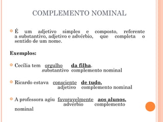 COMPLEMENTO NOMINAL
 É um adjetivo simples e composto, referente
a substantivo, adjetivo e advérbio, que completa o
sentido de um nome.
Exemplos:
 Cecília tem   orgulho      da filha.
                   substantivo complemento nominal
 Ricardo estava   consciente   de tudo.
                          adjetivo    complemento nominal
 A professora agiu  favoravelmente  aos alunos.
                                advérbio        complemento
nominal
 