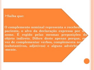 Saiba que:
O complemento nominal representa o recebedor, o
paciente, o alvo da declaração expressa por um
nome. É regido pelas mesmas preposições do
objeto indireto. Difere deste apenas porque, em
vez de complementar verbos, complementa nomes
(substantivos, adjetivos) e alguns advérbios em
-mente.
 