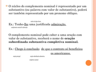  O núcleo do complemento nominal é representado por um
substantivo (ou palavra com valor de substantivo), poderá
ser também representado por um pronome oblíquo.
                                                          núcleo do objeto direto.
Ex.: Tenho-lhe uma justificada admiração. 
         complemento nominal de admiração
O complemento nominal pode caber a uma oração com
valor de substantivo, receberá o nome de oração
subordinada substantiva completiva nominal. 
Ex.: Chego à conclusão  de que o contrato só beneficiou
                                                     os americanos.
          oração principal                    oração subordinada substantiva
                                                                  completiva nominal
 