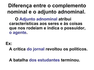 Diferença entre o complemento
nominal e o adjunto adnominal.
O Adjunto adnominal atribui
características aos seres e às coisas
que nos rodeiam e indica o possuidor,
o agente.
Ex:
A crítica do jornal revoltou os políticos.
A batalha dos estudantes terminou.
 