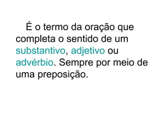 É o termo da oração que
completa o sentido de um
substantivo, adjetivo ou
advérbio. Sempre por meio de
uma preposição.
 