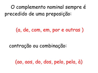 O complemento nominal sempre é
precedido de uma preposição:
(a, de, com, em, por e outras )
contração ou combinação:
(ao, aos, do, dos, pelo, pela, à)
 