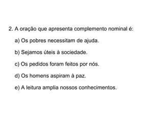2. A oração que apresenta complemento nominal é:
a) Os pobres necessitam de ajuda.
b) Sejamos úteis à sociedade.
c) Os pedidos foram feitos por nós.
d) Os homens aspiram à paz.
e) A leitura amplia nossos conhecimentos.
 