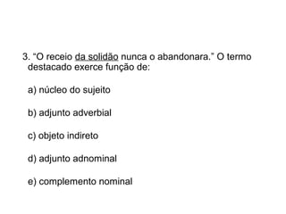3. “O receio da solidão nunca o abandonara.” O termo
destacado exerce função de:
a) núcleo do sujeito
b) adjunto adverbial
c) objeto indireto
d) adjunto adnominal
e) complemento nominal
 