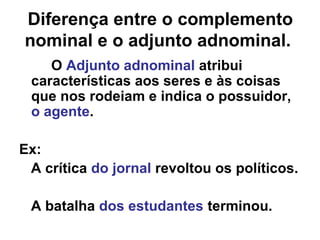 Diferença entre o complemento
nominal e o adjunto adnominal.
O Adjunto adnominal atribui
características aos seres e às coisas
que nos rodeiam e indica o possuidor,
o agente.
Ex:
A crítica do jornal revoltou os políticos.
A batalha dos estudantes terminou.
 