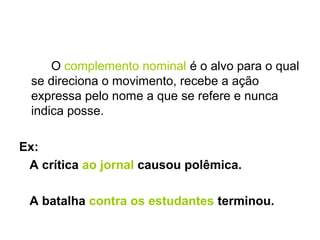 O complemento nominal é o alvo para o qual
se direciona o movimento, recebe a ação
expressa pelo nome a que se refere e nunca
indica posse.
Ex:
A crítica ao jornal causou polêmica.
A batalha contra os estudantes terminou.
 