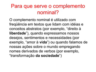 Para que serve o complemento
nominal?
O complemento nominal é utilizado com
freqüência em textos que lidam com idéias e
conceitos abstratos (por exemplo, “direito à
liberdade”), quando expressamos nossos
desejos, sentimentos e necessidades (por
exemplo, “amor à vida”) ou quando falamos de
nossas ações sobre o mundo empregando
nomes derivados de verbos (por exemplo,
“transformação da sociedade”)
 