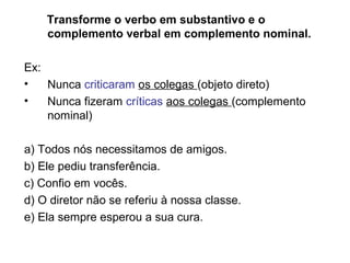 Transforme o verbo em substantivo e o
complemento verbal em complemento nominal.
Ex:
• Nunca criticaram os colegas (objeto direto)
• Nunca fizeram críticas aos colegas (complemento
nominal)
a) Todos nós necessitamos de amigos.
b) Ele pediu transferência.
c) Confio em vocês.
d) O diretor não se referiu à nossa classe.
e) Ela sempre esperou a sua cura.
 