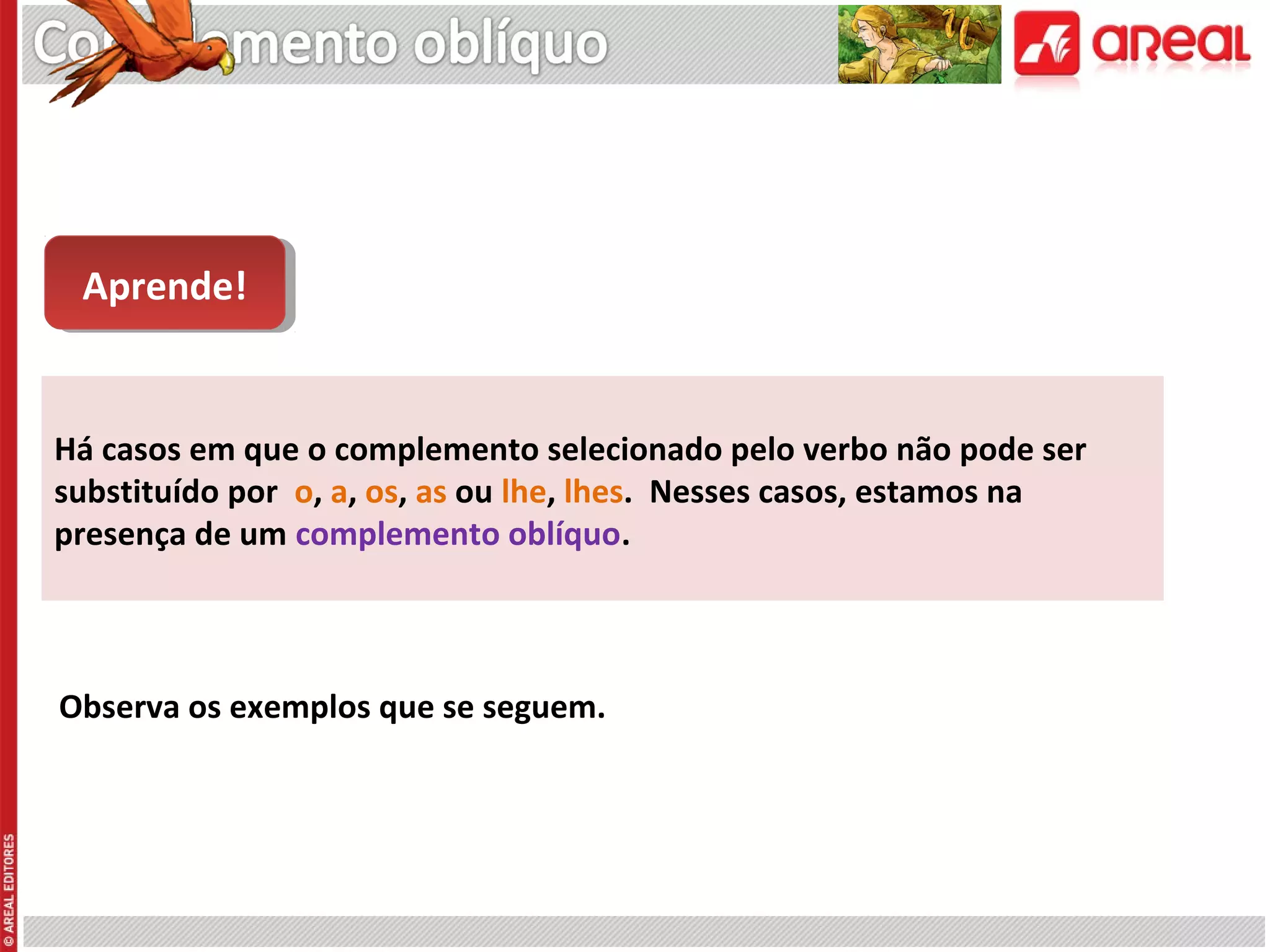 Aprende!
Aprende!

Há casos em que o complemento selecionado pelo verbo não pode ser
substituído por o, a, os, as ou lhe, lhes. Nesses casos, estamos na
presença de um complemento oblíquo.

Observa os exemplos que se seguem.

 